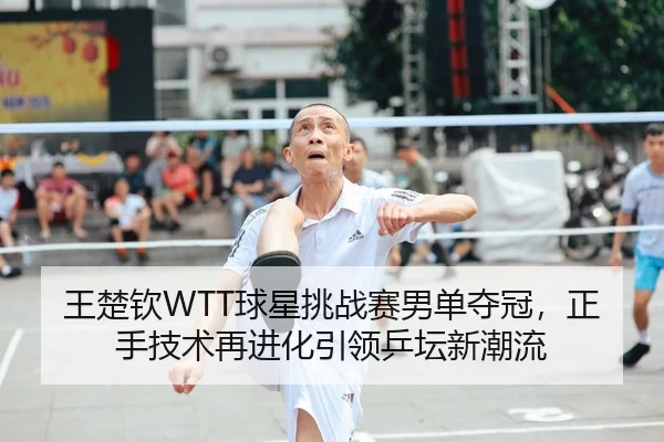 王楚钦WTT球星挑战赛男单夺冠，正手技术再进化引领乒坛新潮流