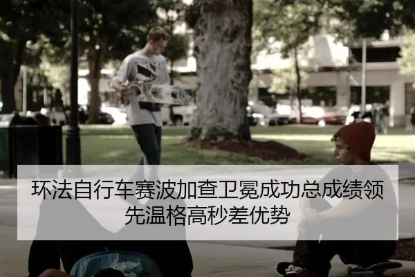 环法自行车赛波加查卫冕成功总成绩领先温格高秒差优势