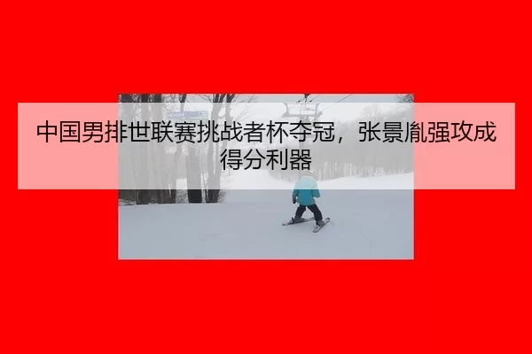 中国男排世联赛挑战者杯夺冠，张景胤强攻成得分利器