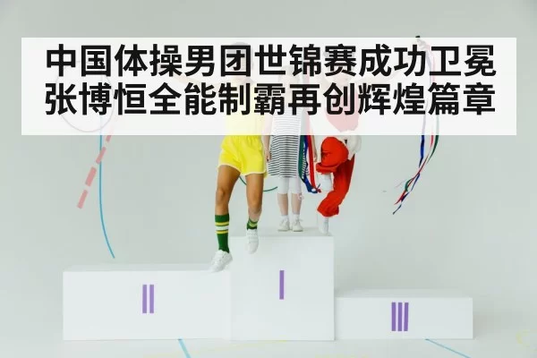 中国体操男团世锦赛成功卫冕 张博恒全能制霸再创辉煌篇章