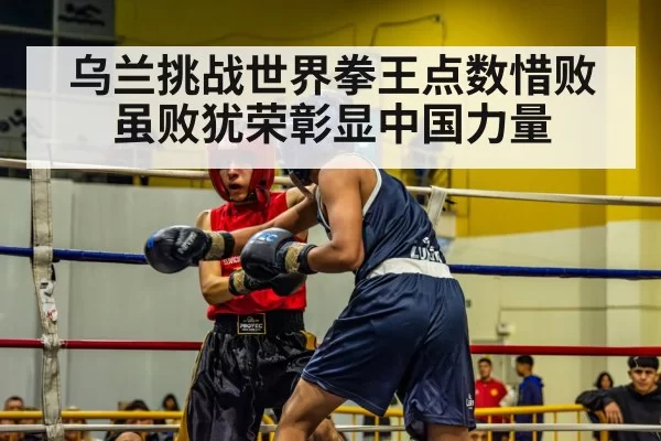 乌兰挑战世界拳王点数惜败虽败犹荣彰显中国力量