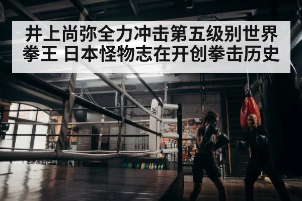 井上尚弥全力冲击第五级别世界拳王 日本怪物志在开创拳击历史